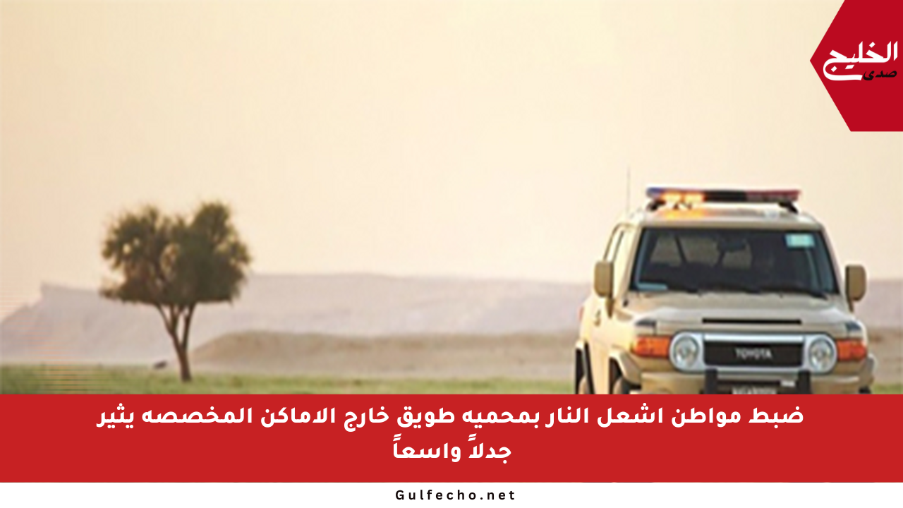 ضبط مواطن أشعل النار بمحمية طويق خارج الأماكن المخصصة يثير جدلاً واسعاً